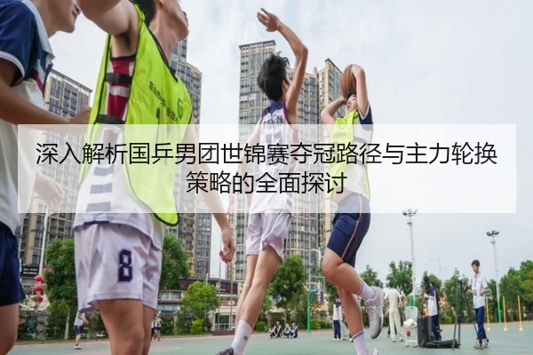 深入解析国乒男团世锦赛夺冠路径与主力轮换策略的全面探讨